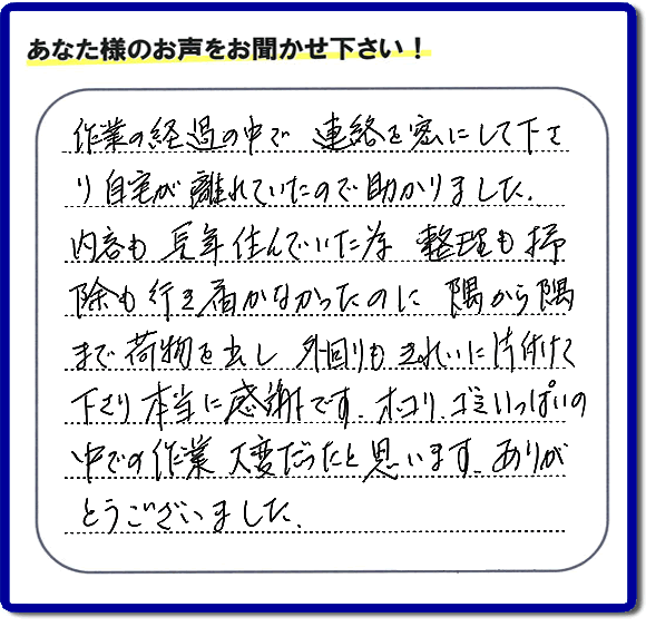 便利屋の作業完了後、「作業の過程の中で、連絡を密にして下さり、自宅が離れていたので助かりました。内容も長年住んでいた為、整理も掃除も行き届かなかったのに、隅から隅まで荷物を出し、外回りもきれいに片付けて下さり、本当に感謝です。ホコリ、ゴミいっぱいの中での作業大変だったと思います。ありがとうございました。」という何でも屋施工の口コミ・お客様からの評判メッセージを頂きました。ご長女さま、ご姉妹様へ、実家・親の家の片付け・不用品処分・庭木の伐採・草取り・お掃除・空き家管理なら、お客様からの評判・口コミ獲得数・お客さまからの評価が福岡No１の便利屋・何でも屋「【便利屋】暮らしなんでもお助け隊 福岡別府店」へ今すぐご相談ください。