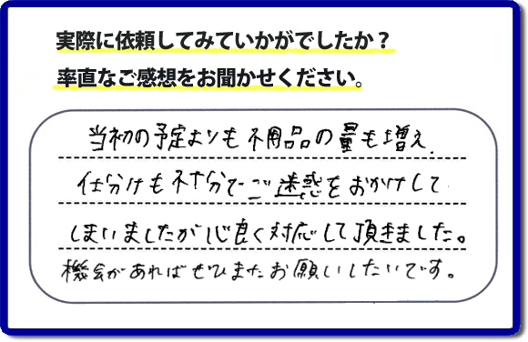 口コミ評判２１　当初の予定よりも不用品の量も増え、仕分けも不十分でご迷惑をおかけしてしまいましたが、心良く対応していただきました。機会があればぜひまたお願いしたいです。当社では、仕分けのお手伝いもしていますので、生活していたままの状態からでも全部こちらにお任せで片づけることができます。実家・親の家丸ごとの片付けは、便利屋・何でも屋「【便利屋】暮らしなんでもお助け隊 福岡別府店」（福岡）へご相談ください。クチコミ・評判のお客様のコメントもホームページへ記載していますので、ご参考にしていただけらと思っています。