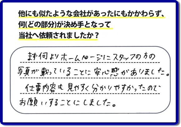 口コミ評判８　まず何よりホームページにスタッフの方の写真が載っていることに安心感がありました。仕事内容も見やすくわかりやすかったので、お願いすることにしました。　便利屋・何でも屋の「【便利屋】暮らしなんでもお助け隊 福岡別府店」（福岡）のホームページでは、代表者山口をはじめスタッフの顔写真・お客様の笑顔・実際のお客様の口コミ評判コメントを掲載しています。安心と信頼を心がけ作業を行い続けて２０年。家のことで困ったら町の便利屋・何でも屋の【便利屋】暮らしなんでもお助け隊 福岡別府店　電話番号0120-263-101へお電話ください。