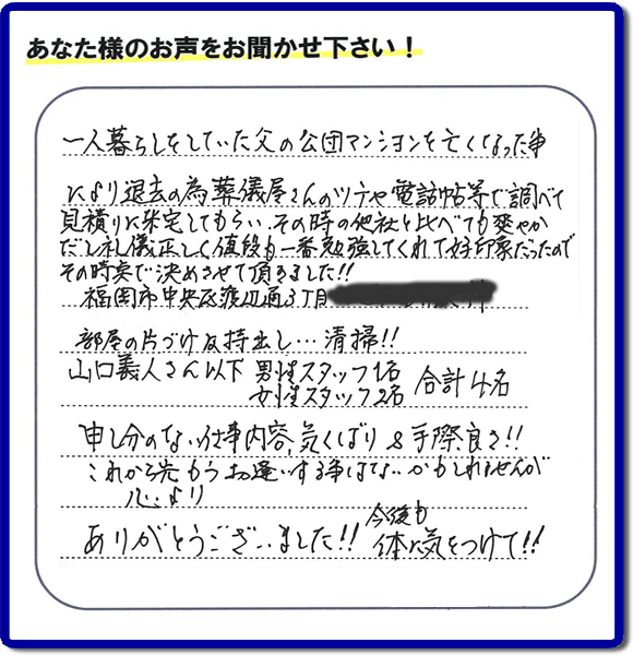 事務所（福岡県福岡市城南区小笹4-19-3）を拠点に福岡で活動する、不要品回収・粗大ゴミ処分などごみに関することなら何でも片付け専門の便利屋・歯ブラシから大型家具まで何でも片付ける何でも屋「【便利屋】暮らしなんでもお助け隊 福岡別府店」が、福岡市中央区天神の愛する故人の一軒丸ごと遺品整理片付けを行いました。作業完了後、ご家族様から口コミ・評価・評判の声を頂きました。『一人暮らしをしていた父の公団マンションを亡くなった事により退去の為、葬儀屋さんのツテや電話帳等で調べて、見積りに来宅してもらい、その時の他社と比べても爽やかだし礼儀正しく値段も一番勉強してくれて好印象だったので　その時点で決めさせて頂きました!!部屋の片付け及持ち出し…清掃!!山口さん以下　男性スタッフ１名 女性スタッフ２名　　合計４名 申し訳ない仕事内容、気くばり＆手際良さ!!これから先もうお逢いする事はないかもしれませんが心より、ありがとうございました!!今後も体に気をつけて!!』と非常に励みになる口コミ・評価・評判をいただきました。ご長女さま、ご長男さまへ、親の家（実家）の一軒丸ごと遺品整理・不用品の片付け・庭木の伐採と剪定・草刈りと草取り・ハウスクリーニング（お掃除）・空き家の見守りなら、お客様から口コミ獲得数・評判・評価が福岡でNo１獲得している何でも屋・不用品片付け専門の便利屋「【便利屋】暮らしなんでもお助け隊 福岡別府店」へ、今すぐご電話ください。0120-263-101です。