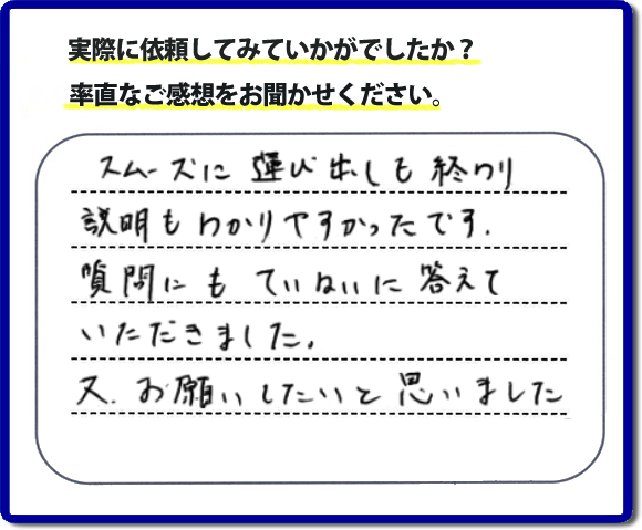 口コミ評判２２　スムーズに運び出しも終わり説明も分かりやすかったです。質問にもていねいに答えていただきました。又、お願いしたいと思いました。お問い合せ時、作業前のお見積は必ずお客様へお伝えし、ご承諾後に作業を行っています。便利屋・何でも屋の「【便利屋】暮らしなんでもお助け隊 福岡別府店」（福岡）のホームページでは、代表者山口をはじめスタッフの顔写真・お客様の笑顔・実際のお客様の口コミ評判コメントを掲載しています。安心と信頼を心がけ作業を行い続けて２０年。家のことで困ったら町の何でも屋・便利屋の【便利屋】暮らしなんでもお助け隊 福岡別府店　電話番号0120-263-101へお電話ください。