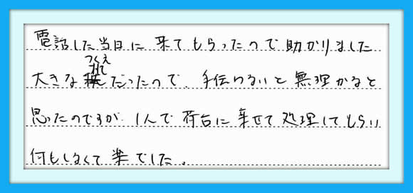 電話した当日に来てもらったので 助かりました。大きな机だったので 手伝わないと無理かなと思ったの ですが1人で荷台に乗せて処理し てもらい何もしなくて楽でした。