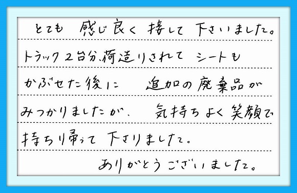 とても感じ良く接してくださいました トラック2台分荷造りされてシートも かぶせた後に、追加の廃棄品が みつかりましたが、気持ちよく笑顔 で持ち帰って下さりました。 ありがとうございました。