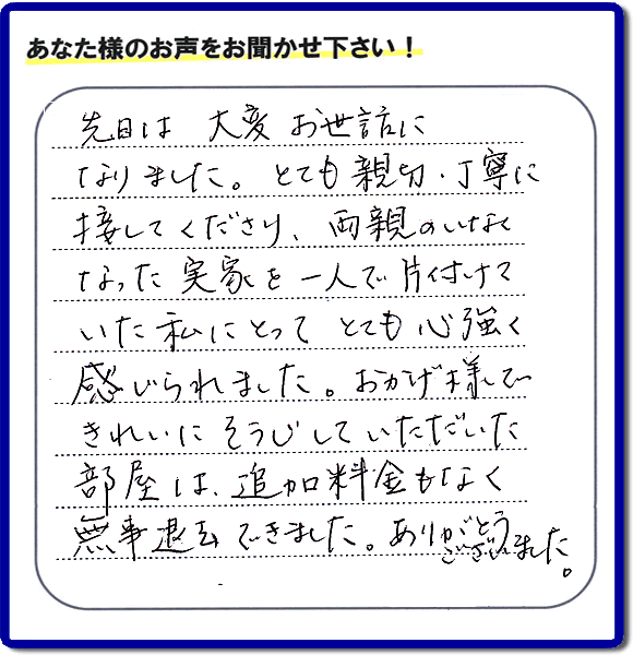 便利屋の施工の後、お客様よりメッセージいただきました。「先日は、大変お世話になりました。とても親切・丁寧に接してくださり、両親のいなくなった実家を一人で片付けていた私にとって、とても心強く感じられました。おかげ様できれいにそうじしていただいた部屋は追加料金もなく無事退去できました。ありがとうございました。」とのこと。当社の何でも屋施工に対するお客様からの評判・口コミを頂きました。親の家の大型家具・粗大ゴミの片付け・庭木切り・草刈りと草取り・ハウスクリーニングなら、口コミ獲得数・お客様からの評判・評価が福岡で一番の便利屋・何でも屋「【便利屋】暮らしなんでもお助け隊 福岡別府店」へどうぞ。当社では、『７つのお約束』をしています。