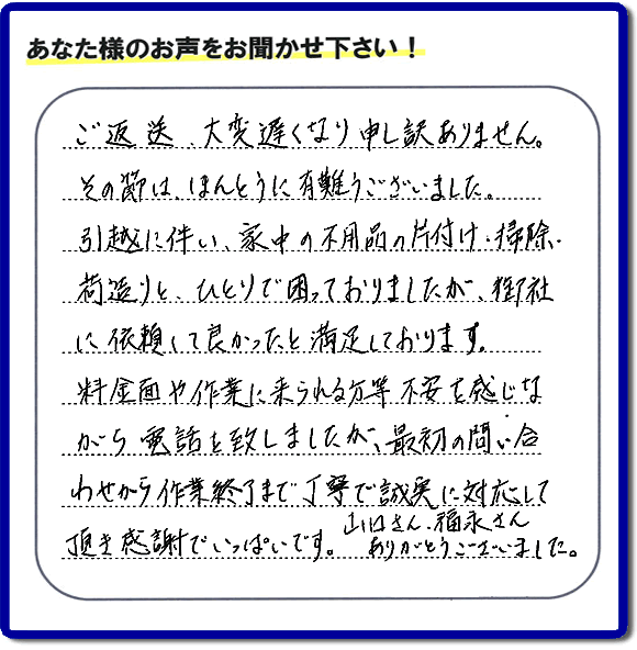 「ご返信、大変遅くなり申し訳ありません。その節は、ほんとうに有難うございました。引越に伴い、家中の不用品の片付け、掃除、荷造りと、ひとりで困っておりましたが、御社に依頼して良かったと満足しております。料金面や作業に来られる方等、不安を感じながら電話を致しましたが、最初の問い合わせから作業終了まで丁寧で誠実に対応して頂き感謝でいっぱいです。山口さん、福永さんありがとうございました。」という、不要品片付け専門の便利屋として、口コミ・評価・評判の声をお客様から頂きました。ゴミ処分専門の何でも屋である当社は、ご長女さま、ご姉妹様から不用品の処分の依頼をされて、実家・親の家の片付け・不用品回収・草刈・草取り・庭木の剪定・お掃除・空き家の管理を行っています。便利屋として口コミ獲得数・お客様からの評判・評価が福岡で一番の何でも屋「【便利屋】暮らしなんでもお助け隊 福岡別府店」へ今すぐお電話ください。