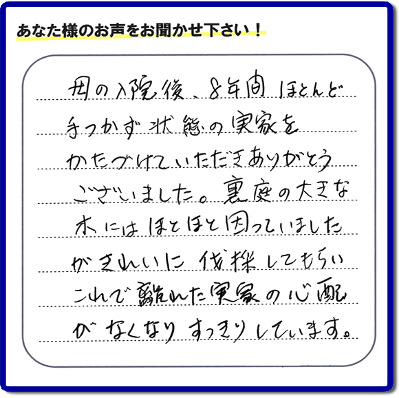 ご実家・親の家一軒丸ごとの不用品処分、粗大ゴミ回収、大型家具処理、その他片付け専門の便利屋「【便利屋】暮らしなんでもお助け隊 福岡別府店」がお客様より口コミ・評価・評判のメッセージを頂きました。『母の入院後、８年間ほとんど手つかず状態の実家をかたづけていただきありがとうございました。裏庭の大きな木にはほとほと困っていましたが、きれいに伐採してもらい、これで離れた実家の心配がなくなり、すっきりしています。」とのこと。うれしい評価ありがとうございます。ご長女さま、ご姉妹様へ、実家・親の家の片付け・不用品処分・庭木の伐採・草取り・お掃除・空き家管理なら、お客様からの評判・口コミ獲得数・お客さまからの評価が福岡No１の便利屋・親の家の片付けなら何でも行う何でも屋「【便利屋】暮らしなんでもお助け隊 福岡別府店」へ、今すぐご相談ください。