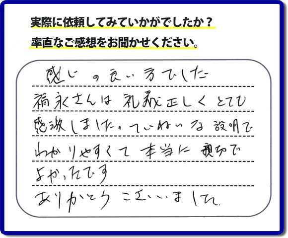 口コミ評判１７　感じの良い方でした。福永さんは礼儀正しく、とても感激しました。ていねいな説明でわかりやすく本当に親切でよかったです。ありがとうございました。当社の何でも屋施工に対するお客様からの評判・口コミを頂きました。親の家の大型家具・粗大ゴミの片付け・庭木切り・草刈りと草取り・ハウスクリーニングなら、口コミ獲得数・お客様からの評判・評価が福岡で一番の便利屋・何でも屋「【便利屋】暮らしなんでもお助け隊 福岡別府店」へどうぞ。当社では、『７つのお約束』をしています。