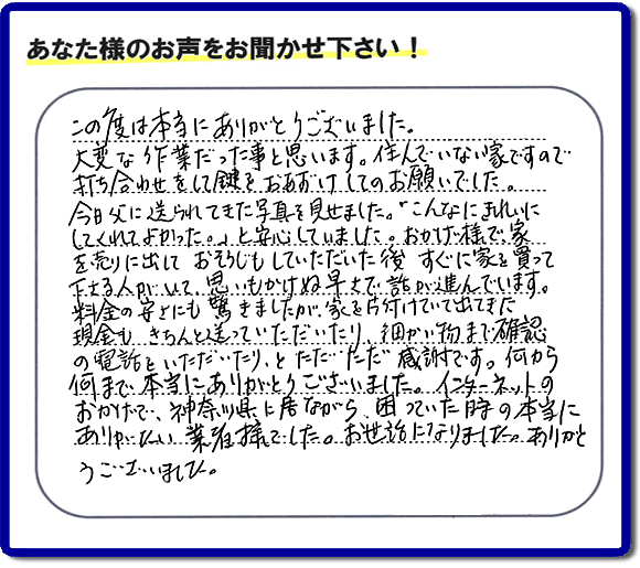 大型家具や粗大ゴミ、不要品片付け専門の便利屋がお客様より口コミ・評価を頂きました。「この度は本当にありがとうございました。大変な作業だった事と思います。住んでいない家ですので打ち合わせをして鍵をおあずけしてのお願いでした。今日父に送られてきた写真を見せました。「こんなにきれいにしてくれてよかった。」と安心していました。おかげ様で、家を売りに出して、おそうじもしていただいた後、すぐに家を買って下さる人がいて、思いもかけぬ早さで話が進んでいます。料金の安さにも驚きましたが、家を片付けていて出てきた現金も、きちんと送っていただいたり、細かい物まで確認の電話をいただいたり、とただただ感謝です。何から何まで本当にありがとうございました。インターネットのおかげで、神奈川県に居ながら、困っていた時の本当にありがたい業者様でした。お世話になりました。ありがとうございました。』というメッセージです。不用品処分専門の便利屋の当社が、お客様からの評価・口コミ・評判メッセージを頂きました。実家（親の家）の片付け・お掃除なら、片付け専門の何でも屋として口コミ・お客様からの評価・評判が福岡No１の「【便利屋】暮らしなんでもお助け隊 福岡別府店」へご相談ください。