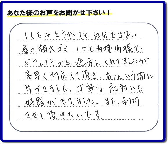 親の家（実家）の一軒丸ごと粗大ゴミや不用品の片付けを専門に行う便利屋が、お客様より評価・口コミを頂きました。「一人ではどうやっても処理できない量の粗大ゴミ、しかも多種多様でどうしようかと途方にくれていましたが素早く対応して頂き、あっという間に片づきました。丁寧な対応にも好感がもてました。また、利用させて頂きたいです。」という、お客様からのクチコミ評価メッセージです。口コミ・お客様の評判が福岡No１の粗大ゴミ片付け専門の便利屋・不用品片付け専門の何でも屋「【便利屋】暮らしなんでもお助け隊 福岡別府店」へ親の家（実家）一軒丸ごと片付けはお任せください。