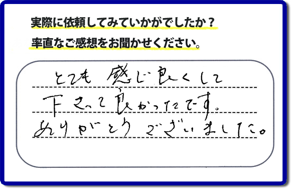 口コミ評判１８　とても感じ良くして下って、良かったです。ありがとうございました。当社では、不用品の片付けから、家丸ごとの片付け、その他、家具移動、引越しのお手伝い、お掃除、家の解体、売却、修理など、お客様のお困りごとを解決しています。 便利屋・何でも屋の「【便利屋】暮らしなんでもお助け隊 福岡別府店」（福岡）のホームページでは、代表者山口をはじめスタッフの顔写真・お客様の笑顔・実際のお客様の口コミ評判コメントを掲載しています。安心と信頼を心がけ作業を行い続けて２０年。家のことで困ったら町の便利屋・何でも屋の【便利屋】暮らしなんでもお助け隊 福岡別府店　電話番号0120-263-101へお電話ください。