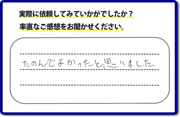 クチコミ評判３２　「たのんでよかったと思いました。」お客様に作業を満足していただけることは当社としても非常に遣り甲斐を感じることでもあり、うれしい気持ちになる最大の誉め言葉ではないでしょうか。明日のお客様にも満足していただけるように、頑張ります！何でも屋・便利屋の【便利屋】暮らしなんでもお助け隊 福岡別府店 福岡では、お客さまの生の感想・メッセージを福岡で一番掲載しています。これからもお客様の感謝の言葉、お礼の言葉をかけていただけてるように頑張っていきます。これまでご依頼いただいた、お客さまの声や笑顔、施工写真をご参考にご依頼をいただいているお客さまのたくさんおられますのでぜひ見てください！