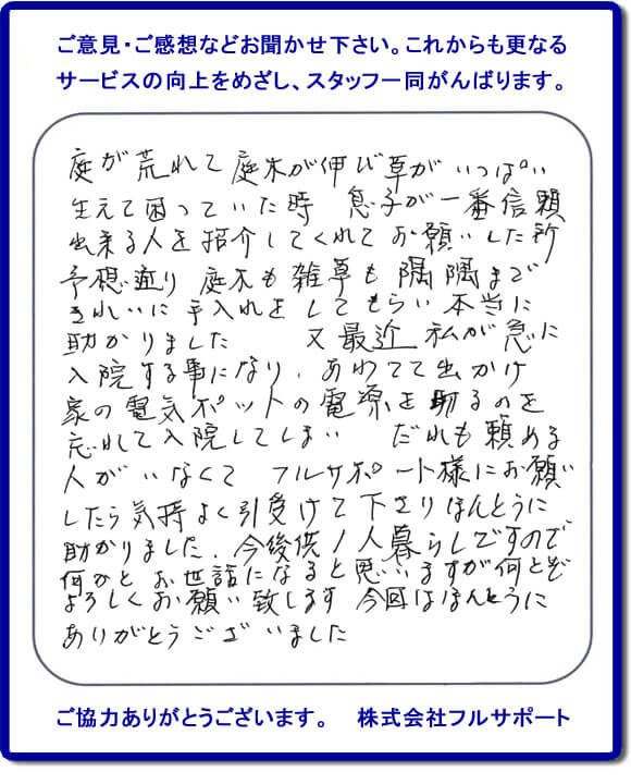 【便利屋】暮らしなんでもお助け隊 福岡別府店福岡 便利屋・お掃除・片付けサービス へのご意見・ご感想などお聞かせ下さい。これからも更なうサービスの向上をめざし、スタッフ一同がんばります。お客様からメッセージを頂きました。庭が荒れて庭木が伸び草がいっぱい生えて困っていた時、息子が一番信頼できる人を紹介してくれてお願いした所、予想通り庭木も雑草も隅隅まできれいに手入れをしてもらい本当に助かりました。又最近 私が急に入院する事になり、あわてて出かけ家の電気ポットの電源を切るのを忘れて入院してしまい、だれも頼める人がいなくてフルサポート様にお願いしたら気持ちよく引受けて下さりほんとうに助かりました。今後共１人暮らしですので何かとお世話になると思いますが何とぞよろしくお願い致します。今回はほんとうにありがとうございました。このような励みになるお言葉を頂きました。ありがとうございます。