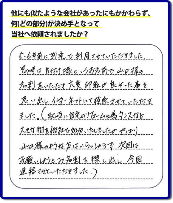 口コミ１　５・６年前に別宅で利用させていただきました。その時は片付け隊（山口ホームサービス）というお名前で山口様の名刺をいただき大変印象が良かったことを思い出しインターネットにて検索させていただきました。（秋頃に自宅のリフォームの為、タンスなどの大きな物を他社で処分いたしましたが、やはり山口様のような方はいらっしゃらず、次回はお願いしようとお名刺を探し出し今回連絡させていただきました。）便利屋・何でも屋の「【便利屋】暮らしなんでもお助け隊 福岡別府店」には、福岡の各地域から不要品・不用品片付け・お掃除・草取り・植木の剪定・お家で困ったことなどたくさんの依頼をお受けしております。また、おかげさまで口コミ・評判の声もたくさん届いています。今回のお客様のように数年間あいだがあいたお客様（リピータのお客様）より、再ご依頼もいただいております。