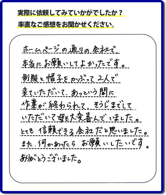 ホームページの通りの会社で本当にお願いしてよかったです。制服と帽子をかぶって２人で来ていただいて、あっという間に作業が終わられて、そうじまでしていただいて母も大変喜んでいました。とても信頼できる会社だと思いました。また、何かあったらお願いしたいです。ありがとうございました。